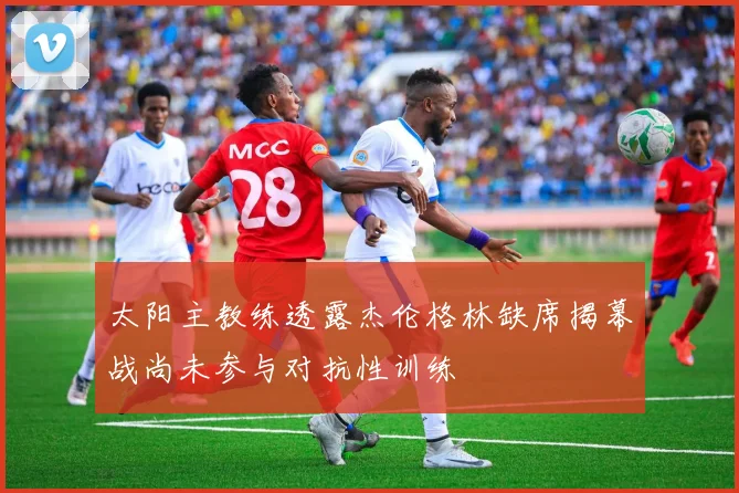 太阳主教练透露杰伦格林缺席揭幕战尚未参与对抗性训练