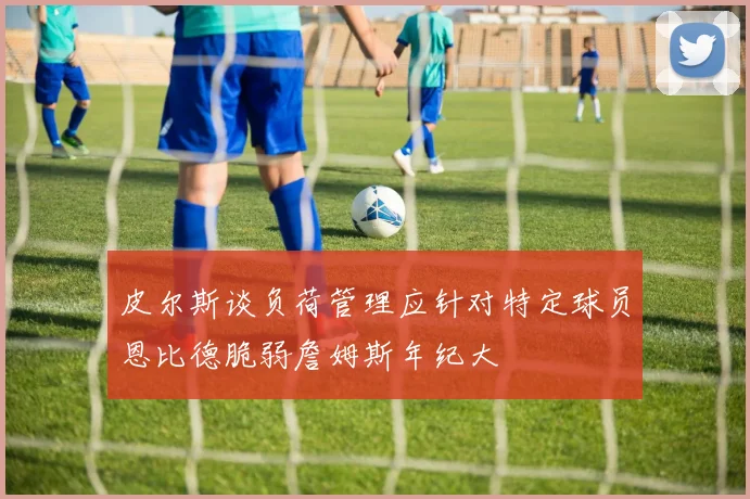 皮尔斯谈负荷管理应针对特定球员恩比德脆弱詹姆斯年纪大