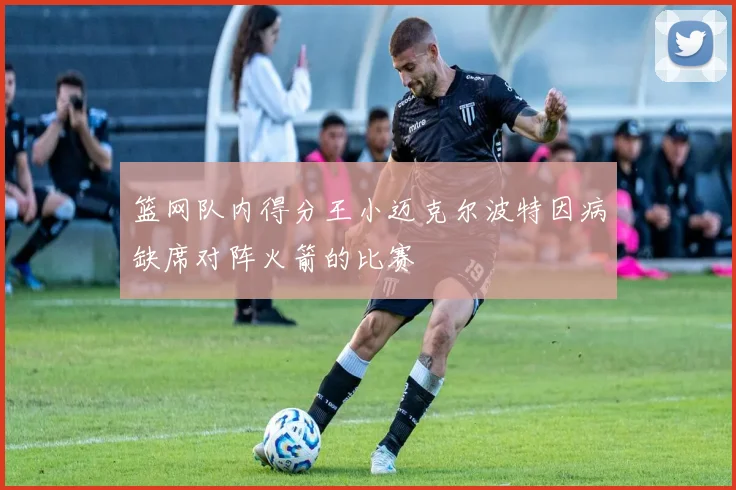 篮网队内得分王小迈克尔波特因病缺席对阵火箭的比赛