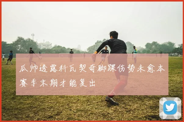 瓜帅透露科瓦契奇脚踝伤势未愈本赛季末期才能复出