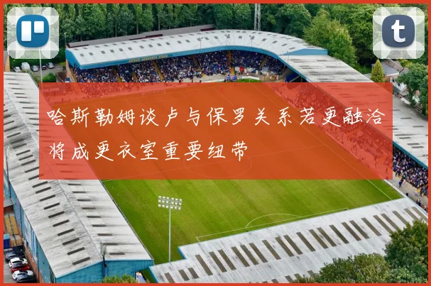 哈斯勒姆谈卢与保罗关系若更融洽将成更衣室重要纽带