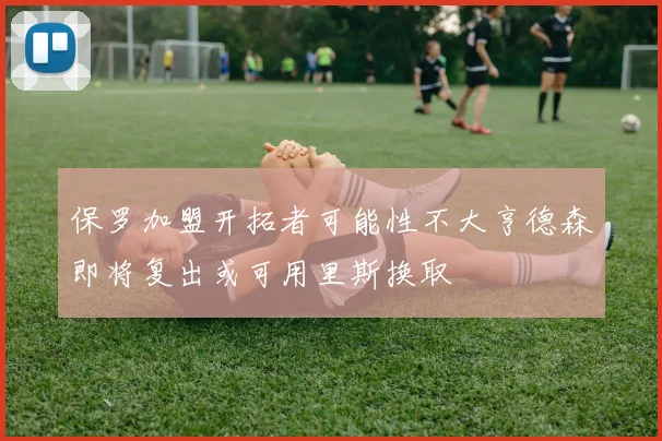 保罗加盟开拓者可能性不大亨德森即将复出或可用里斯换取