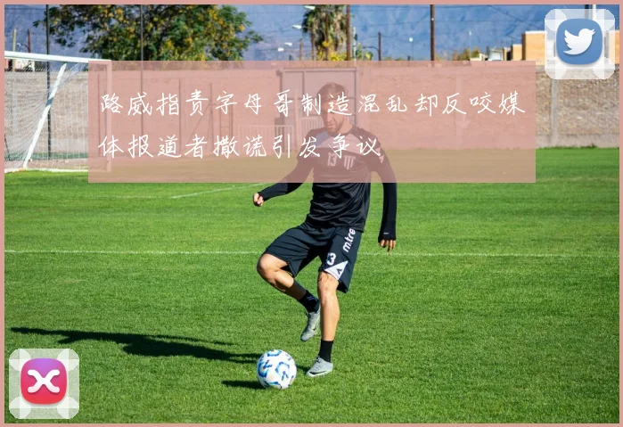 路威指责字母哥制造混乱却反咬媒体报道者撒谎引发争议