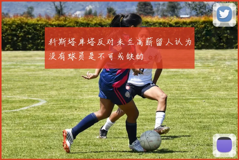 科斯塔库塔反对米兰高薪留人认为没有球员是不可或缺的