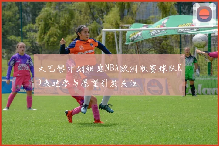 大巴黎计划组建NBA欧洲联赛球队KD表达参与愿望引发关注