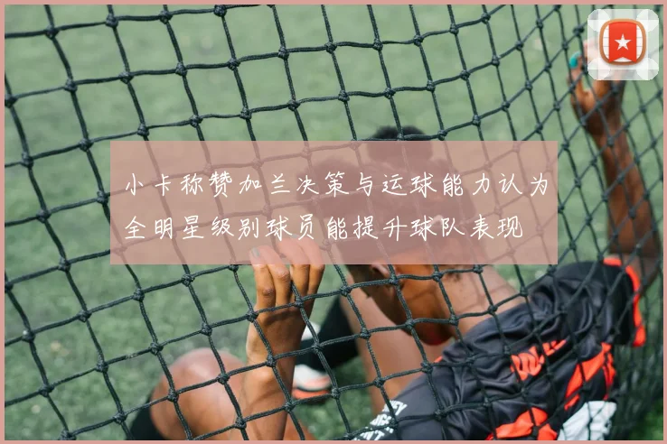 小卡称赞加兰决策与运球能力认为全明星级别球员能提升球队表现