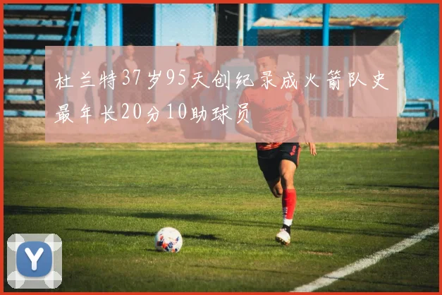 杜兰特37岁95天创纪录成火箭队史最年长20分10助球员
