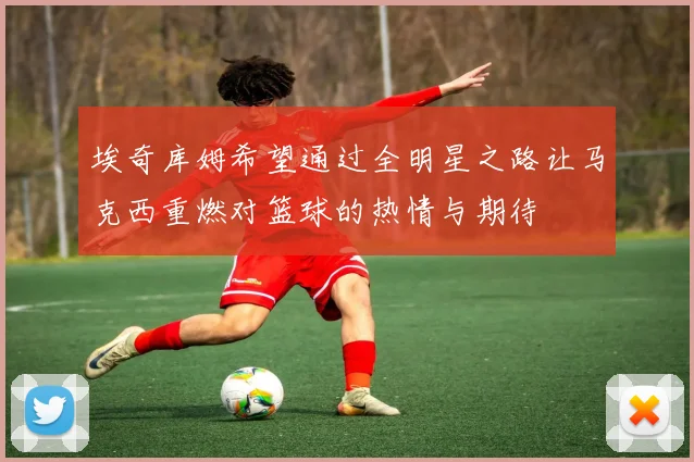 埃奇库姆希望通过全明星之路让马克西重燃对篮球的热情与期待
