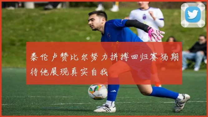 泰伦卢赞比尔努力拼搏回归赛场期待他展现真实自我