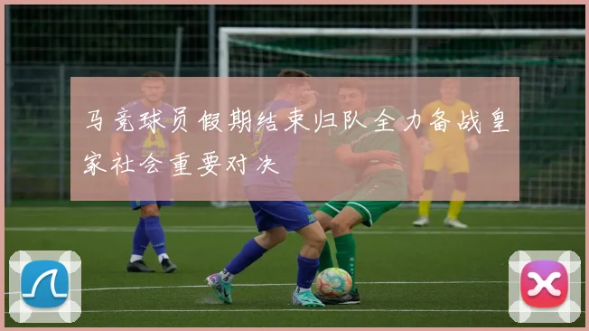马竞球员假期结束归队全力备战皇家社会重要对决