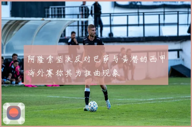 阿隆索坚决反对巴萨与黄潜的西甲海外赛称其为扭曲现象