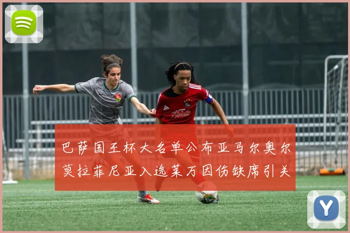 巴萨国王杯大名单公布亚马尔奥尔莫拉菲尼亚入选莱万因伤缺席引关注
