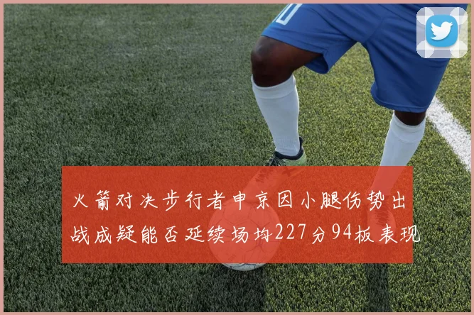 火箭对决步行者申京因小腿伤势出战成疑能否延续场均227分94板表现