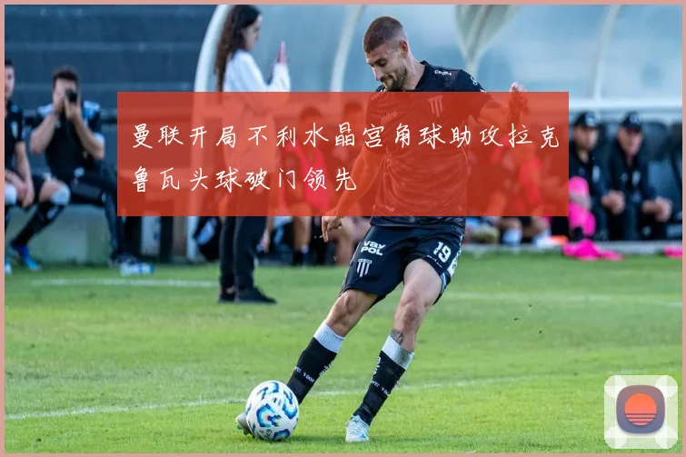 曼联开局不利水晶宫角球助攻拉克鲁瓦头球破门领先