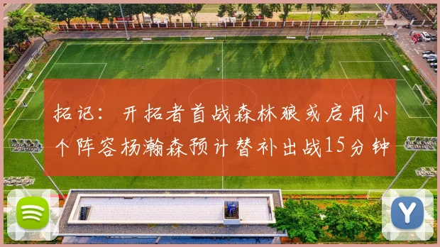 拓记：开拓者首战森林狼或启用小个阵容杨瀚森预计替补出战15分钟
