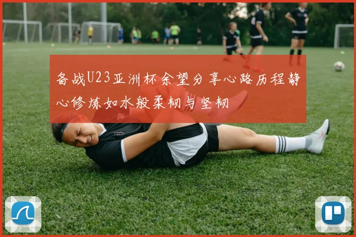 备战U23亚洲杯余望分享心路历程静心修炼如水般柔韧与坚韧