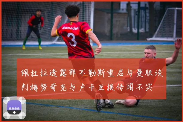 佩杜拉透露那不勒斯重启与曼联谈判梅努奇克与卢卡互换传闻不实