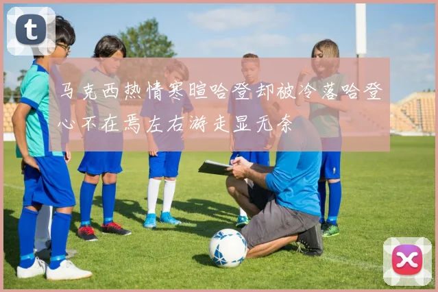 马克西热情寒暄哈登却被冷落哈登心不在焉左右游走显无奈