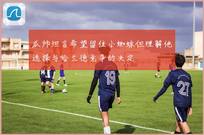 瓜帅坦言希望留住小蜘蛛但理解他选择与哈兰德竞争的决定