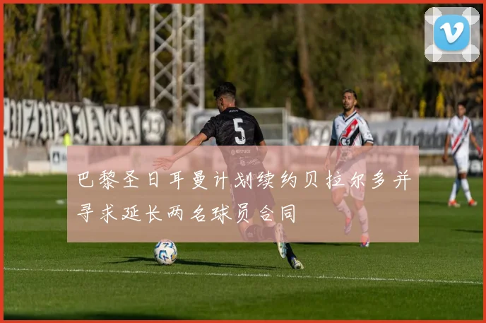 巴黎圣日耳曼计划续约贝拉尔多并寻求延长两名球员合同