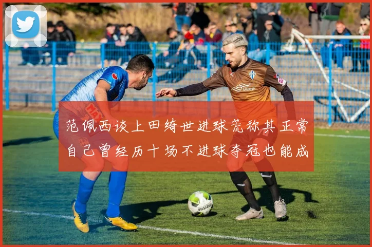 范佩西谈上田绮世进球荒称其正常自己曾经历十场不进球夺冠也能成功