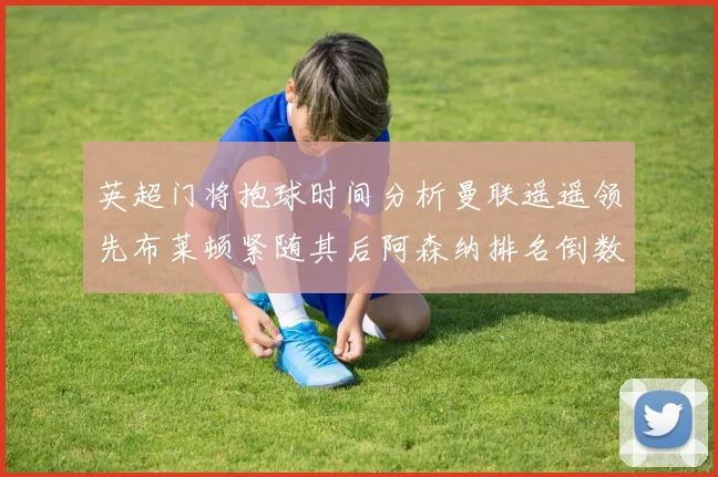 英超门将抱球时间分析曼联遥遥领先布莱顿紧随其后阿森纳排名倒数第三