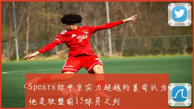 Spears称申京实力超越约基奇认为他是联盟前15球员之列