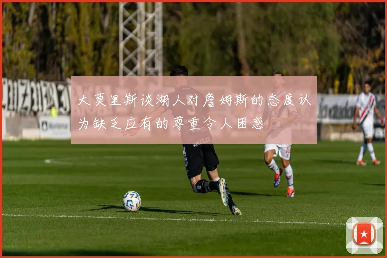 大莫里斯谈湖人对詹姆斯的态度认为缺乏应有的尊重令人困惑