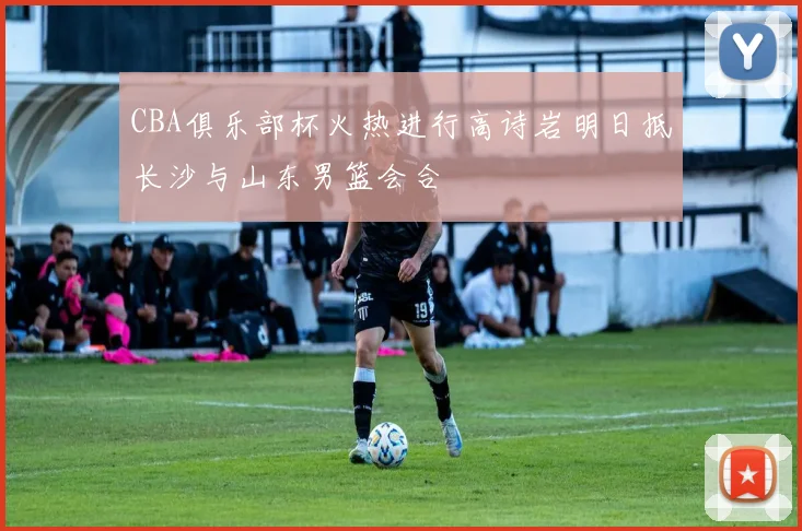 CBA俱乐部杯火热进行高诗岩明日抵长沙与山东男篮会合