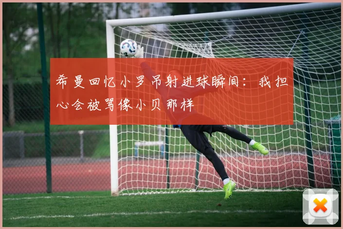 希曼回忆小罗吊射进球瞬间：我担心会被骂像小贝那样