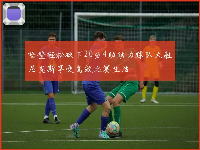 哈登轻松砍下20分4助助力球队大胜尼克斯享受高效比赛生活