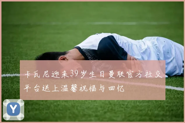 卡瓦尼迎来39岁生日曼联官方社交平台送上温馨祝福与回忆