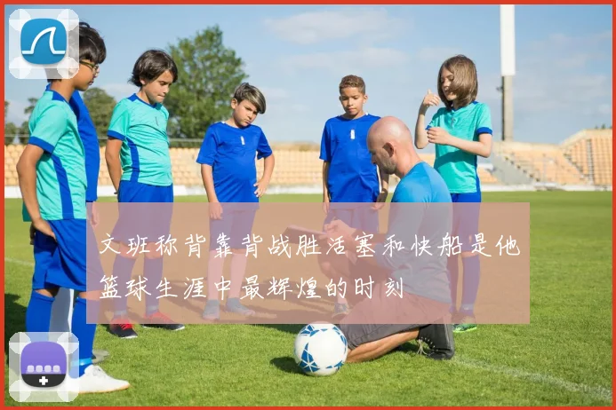 文班称背靠背战胜活塞和快船是他篮球生涯中最辉煌的时刻