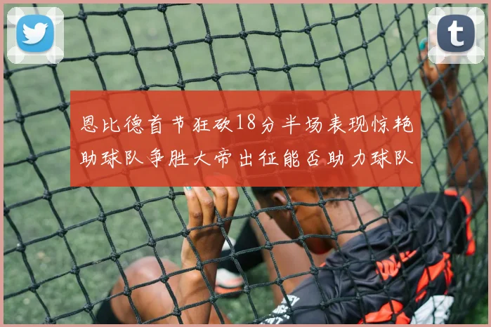 恩比德首节狂砍18分半场表现惊艳助球队争胜大帝出征能否助力球队逆袭