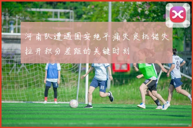 河南队遭遇国安绝平痛失良机错失拉开积分差距的关键时刻