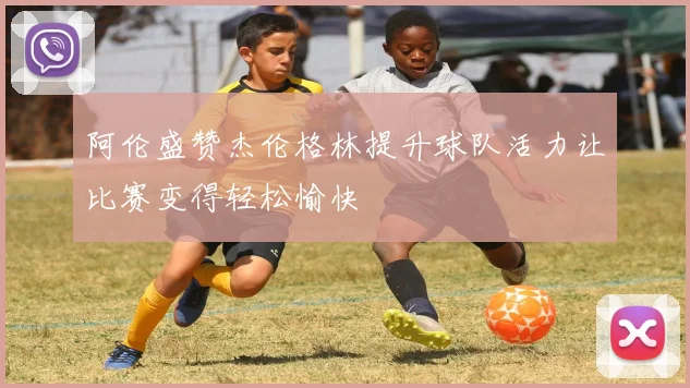 阿伦盛赞杰伦格林提升球队活力让比赛变得轻松愉快