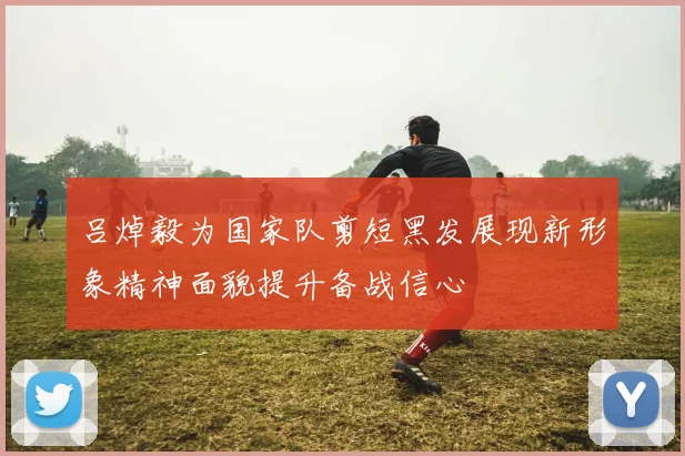 吕焯毅为国家队剪短黑发展现新形象精神面貌提升备战信心